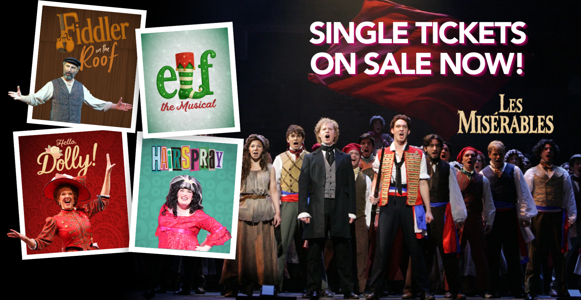 Single Tickets: On Sale Now. Fiddler on the Roof, Elf the Musical, Hello, Dolly!, Hairspray, Les Miserables